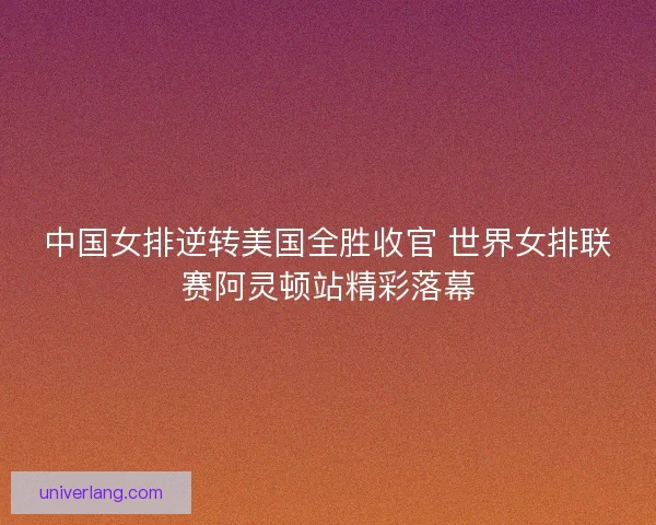 中国女排逆转美国全胜收官 世界女排联赛阿灵顿站精彩落幕