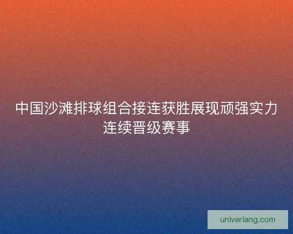 中国沙滩排球组合接连获胜展现顽强实力连续晋级赛事